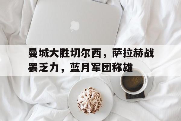 关于曼城大胜切尔西，萨拉赫战罢乏力，蓝月军团称雄的信息