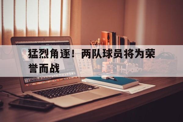 猛烈角逐！两队球员将为荣誉而战的简单介绍