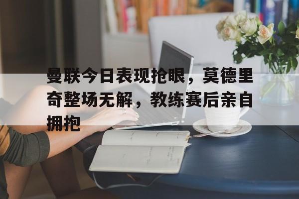 曼联今日表现抢眼，莫德里奇整场无解，教练赛后亲自拥抱