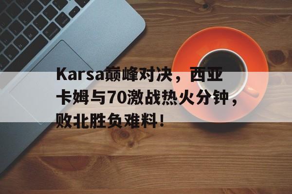 Karsa巅峰对决，西亚卡姆与70激战热火分钟，败北胜负难料！